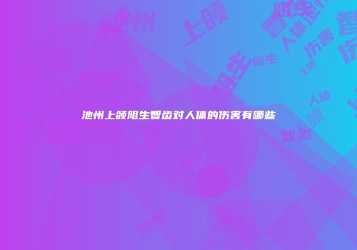 池州上颌阻生智齿对人体的伤害有哪些