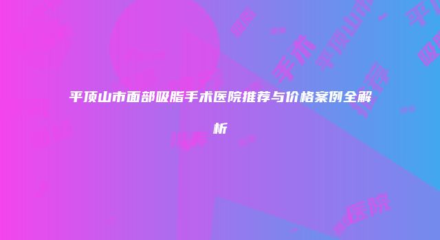 平顶山市面部吸脂手术医院推荐与价格案例全解析