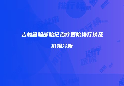 吉林省脸部胎记治疗医院排行榜及价格分析