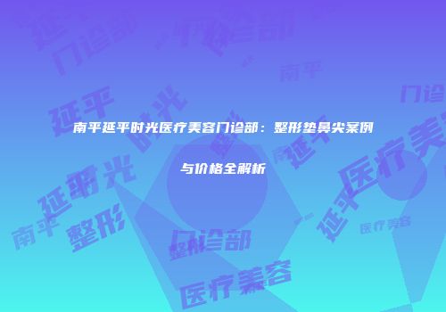 南平延平时光医疗美容门诊部：整形垫鼻尖案例与价格全解析
