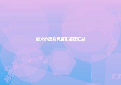 遵义市唇裂鼻整形名医汇总