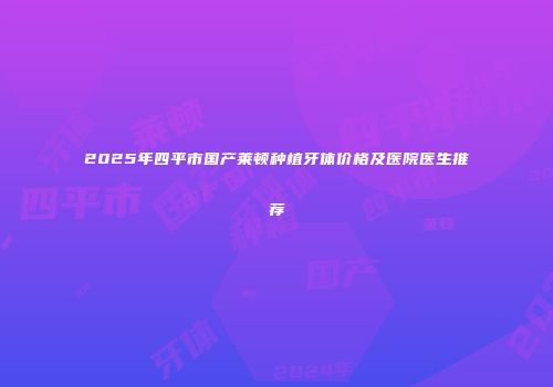 2025年四平市国产莱顿种植牙体价格及医院医生推荐