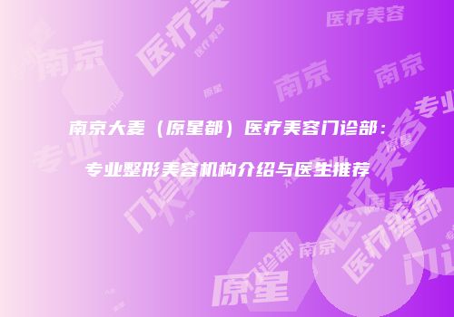 南京大麦（原星都）医疗美容门诊部：专业整形美容机构介绍与医生推荐