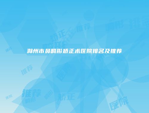 滁州市鼻畸形矫正术医院排名及推荐