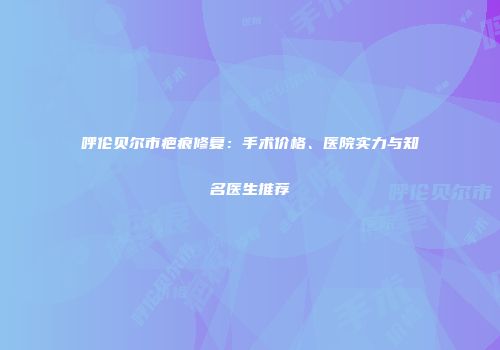 呼伦贝尔市疤痕修复：手术价格、医院实力与知名医生推荐