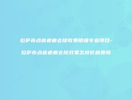 拉萨市点痣疤痕去除收费明细专业项目-拉萨市点痣疤痕去除效果怎样价格贵吗