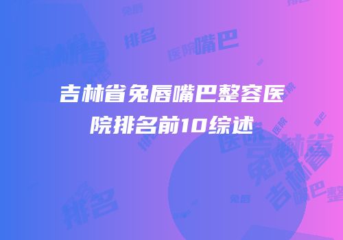 吉林省兔唇嘴巴整容医院排名前10综述