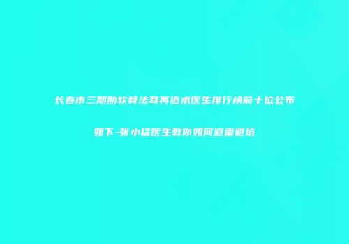 长春市三期肋软骨法耳再造术医生排行榜前十位公布如下-张小猛医生教你如何避雷避坑