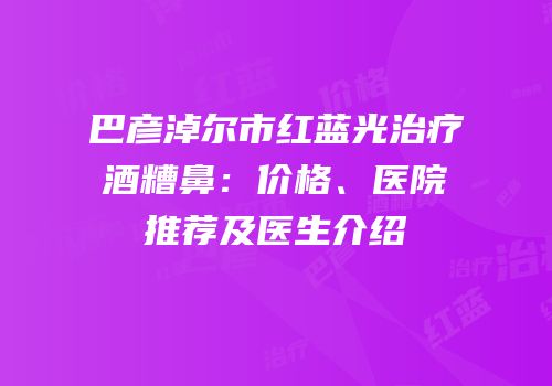 巴彦淖尔市红蓝光治疗酒糟鼻：价格、医院推荐及医生介绍