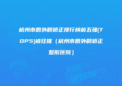杭州市唇外翻矫正排行榜前五强(TOP5)被狂推（杭州市唇外翻矫正整形医院）