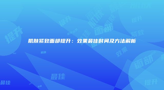 肌肤紧致面部提升：效果最佳时间及方法解析