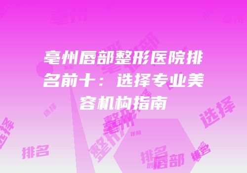 亳州唇部整形医院排名前十：选择专业美容机构指南