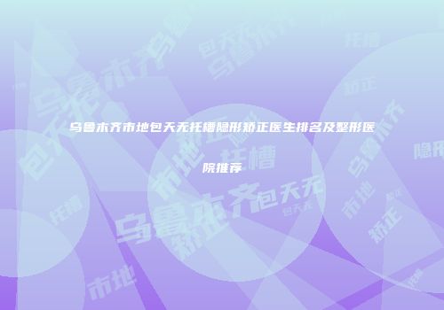 乌鲁木齐市地包天无托槽隐形矫正医生排名及整形医院推荐