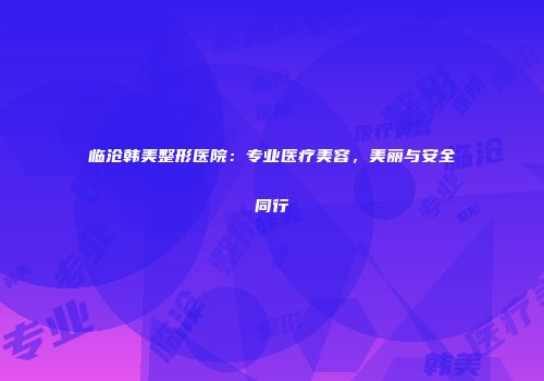 临沧韩美整形医院：专业医疗美容，美丽与安全同行