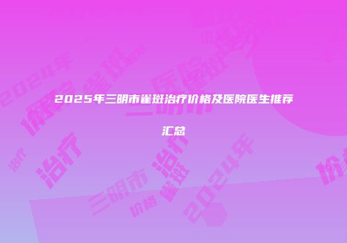 2025年三明市雀斑治疗价格及医院医生推荐汇总