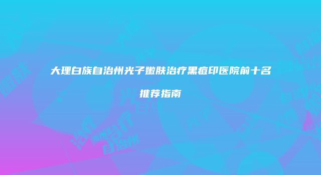 大理白族自治州光子嫩肤治疗黑痘印医院前十名推荐指南