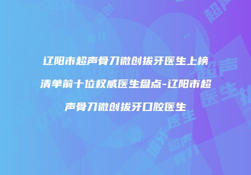 辽阳市超声骨刀微创拔牙医生上榜清单前十位权威医生盘点-辽阳市超声骨刀微创拔牙口腔医生