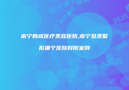 南宁韩成医疗美容医院,南宁慧美整形哪个医院好附案例
