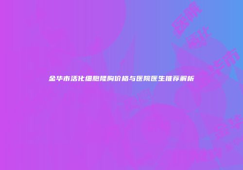 金华市活化细胞隆胸价格与医院医生推荐解析