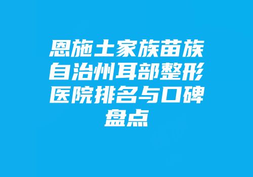 恩施土家族苗族自治州耳部整形医院排名与口碑盘点
