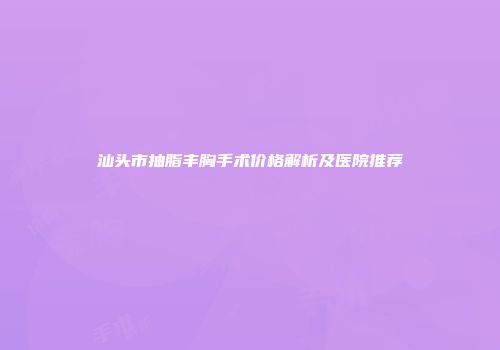 汕头市抽脂丰胸手术价格解析及医院推荐