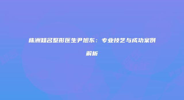 株洲知名整形医生尹旭东：专业技艺与成功案例解析