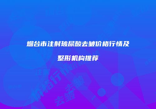 烟台市注射玻尿酸去皱价格行情及整形机构推荐