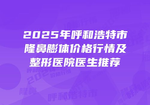 2025年呼和浩特市隆鼻膨体价格行情及整形医院医生推荐