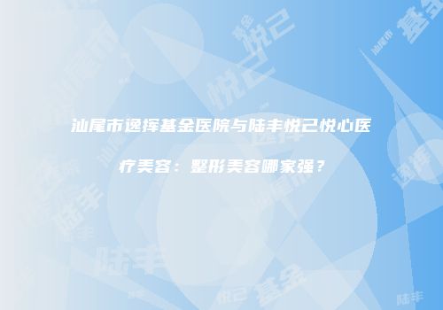 汕尾市逸挥基金医院与陆丰悦己悦心医疗美容：整形美容哪家强？