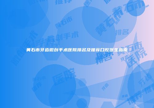 黄石市牙齿微创手术医院排名及推荐口腔医生指南