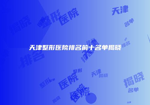 天津整形医院排名前十名单揭晓