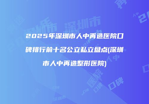 2025年深圳市人中再造医院口碑排行前十名公立私立盘点(深圳市人中再造整形医院)