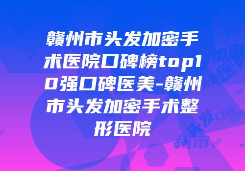 赣州市头发加密手术医院口碑榜top10强口碑医美-赣州市头发加密手术整形医院