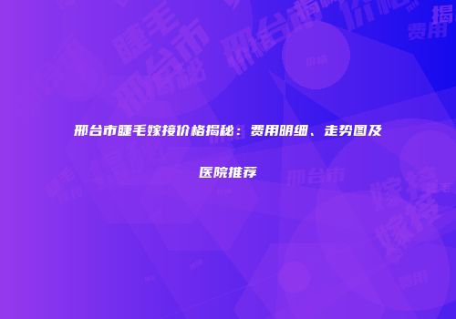 邢台市睫毛嫁接价格揭秘：费用明细、走势图及医院推荐