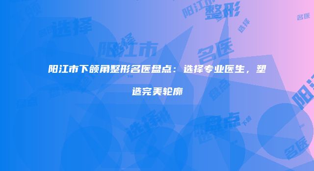 阳江市下颌角整形名医盘点：选择专业医生，塑造完美轮廓