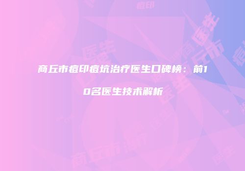 商丘市痘印痘坑治疗医生口碑榜：前10名医生技术解析