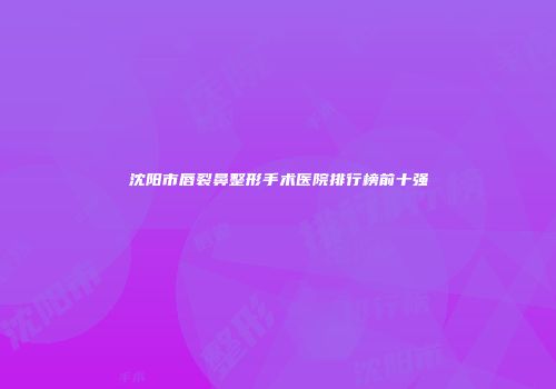 沈阳市唇裂鼻整形手术医院排行榜前十强