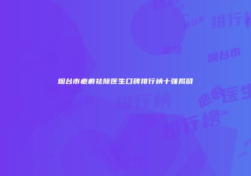烟台市疤痕祛除医生口碑排行榜十强揭晓