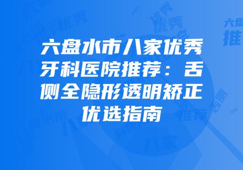 六盘水市八家优秀牙科医院推荐：舌侧全隐形透明矫正优选指南