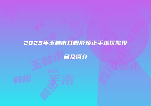 2025年玉林市耳畸形矫正手术医院排名及简介