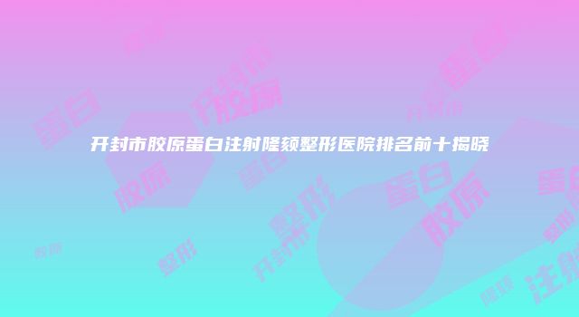 开封市胶原蛋白注射隆颏整形医院排名前十揭晓
