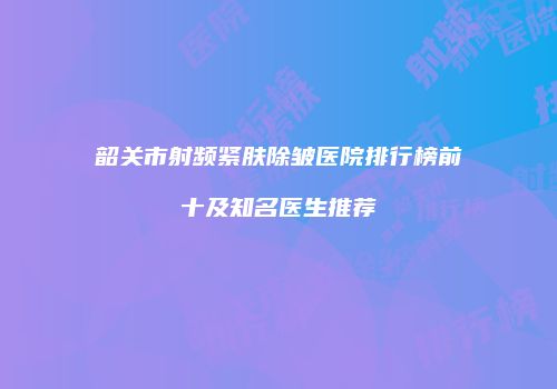 韶关市射频紧肤除皱医院排行榜前十及知名医生推荐