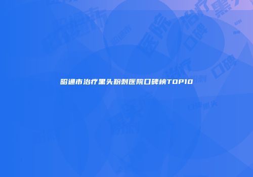 昭通市治疗黑头粉刺医院口碑榜TOP10