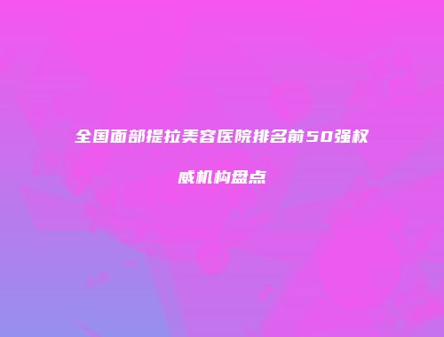 全国面部提拉美容医院排名前50强权威机构盘点
