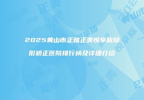 2025黄山市正雅正美悦享版隐形矫正医院排行榜及详细介绍