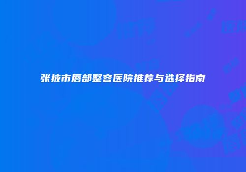 张掖市唇部整容医院推荐与选择指南