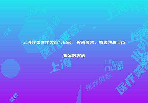 上海浮美医疗美容门诊部：价格优势、服务特色与成功案例解析