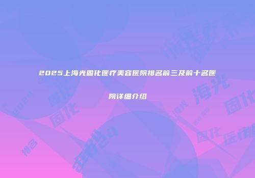 2025上海光固化医疗美容医院排名前三及前十名医院详细介绍