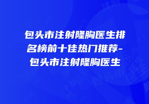 包头市注射隆胸医生排名榜前十佳热门推荐-包头市注射隆胸医生