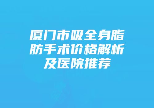 厦门市吸全身脂肪手术价格解析及医院推荐